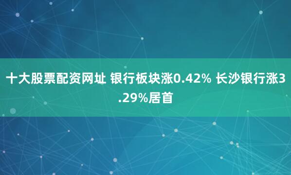 十大股票配资网址 银行板块涨0.42% 长沙银行涨3.29%居首