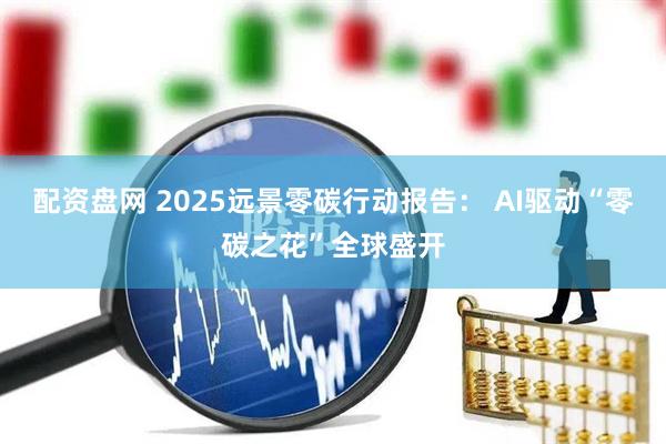 配资盘网 2025远景零碳行动报告： AI驱动“零碳之花”全球盛开