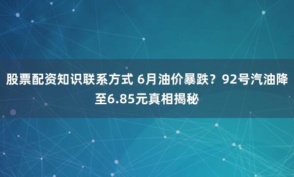 股票配资知识联系方式 6月油价暴跌？92号汽油降至6.85元真相揭秘