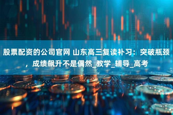 股票配资的公司官网 山东高三复读补习：突破瓶颈，成绩飙升不是偶然_教学_辅导_高考