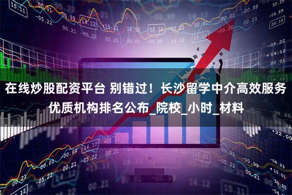 在线炒股配资平台 别错过！长沙留学中介高效服务优质机构排名公布_院校_小时_材料