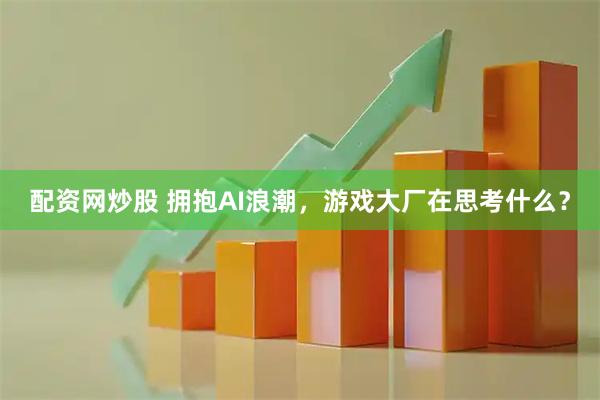 配资网炒股 拥抱AI浪潮，游戏大厂在思考什么？