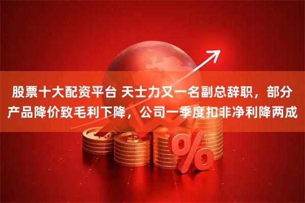 股票十大配资平台 天士力又一名副总辞职，部分产品降价致毛利下降，公司一季度扣非净利降两成