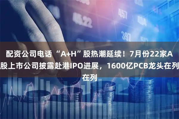 配资公司电话 “A+H”股热潮延续！7月份22家A股上市公司披露赴港IPO进展，1600亿PCB龙头在列