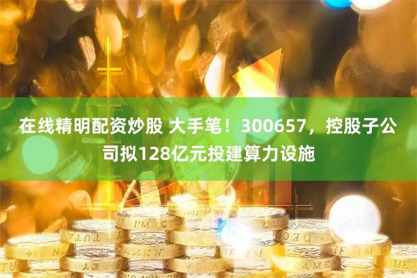 在线精明配资炒股 大手笔！300657，控股子公司拟128亿元投建算力设施
