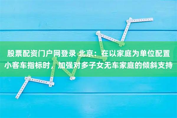 股票配资门户网登录 北京：在以家庭为单位配置小客车指标时，加强对多子女无车家庭的倾斜支持