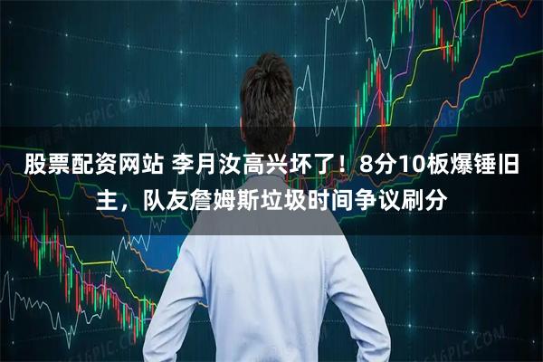 股票配资网站 李月汝高兴坏了！8分10板爆锤旧主，队友詹姆斯垃圾时间争议刷分