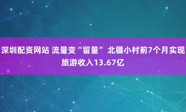 深圳配资网站 流量变“留量” 北疆小村前7个月实现旅游收入13.67亿