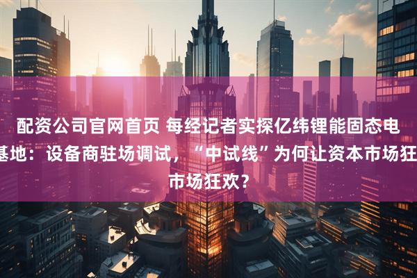配资公司官网首页 每经记者实探亿纬锂能固态电池基地：设备商驻场调试，“中试线”为何让资本市场狂欢？