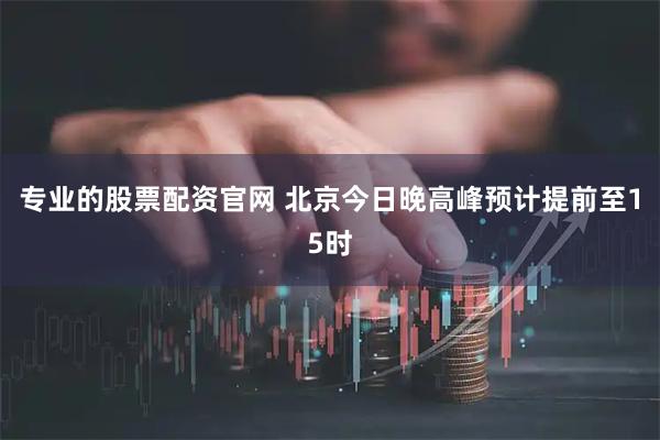 专业的股票配资官网 北京今日晚高峰预计提前至15时