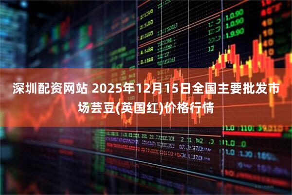 深圳配资网站 2025年12月15日全国主要批发市场芸豆(英国红)价格行情